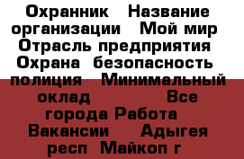 Охранник › Название организации ­ Мой мир › Отрасль предприятия ­ Охрана, безопасность, полиция › Минимальный оклад ­ 40 000 - Все города Работа » Вакансии   . Адыгея респ.,Майкоп г.